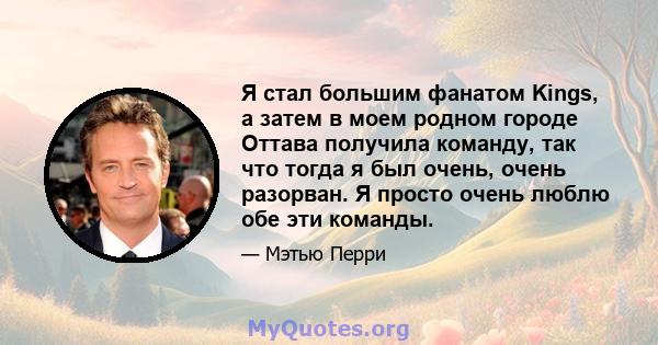 Я стал большим фанатом Kings, а затем в моем родном городе Оттава получила команду, так что тогда я был очень, очень разорван. Я просто очень люблю обе эти команды.