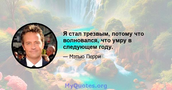 Я стал трезвым, потому что волновался, что умру в следующем году.