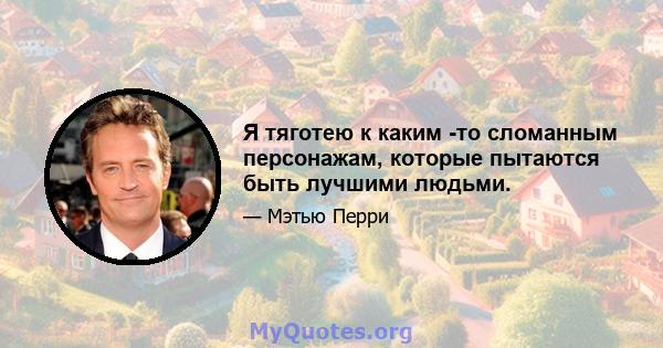 Я тяготею к каким -то сломанным персонажам, которые пытаются быть лучшими людьми.