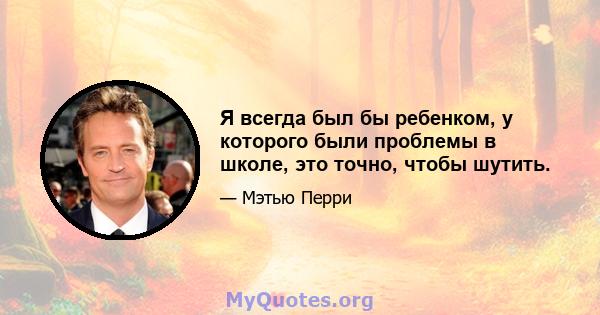 Я всегда был бы ребенком, у которого были проблемы в школе, это точно, чтобы шутить.