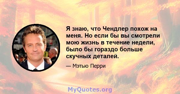 Я знаю, что Чендлер похож на меня. Но если бы вы смотрели мою жизнь в течение недели, было бы гораздо больше скучных деталей.