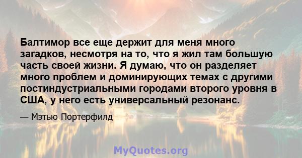 Балтимор все еще держит для меня много загадков, несмотря на то, что я жил там большую часть своей жизни. Я думаю, что он разделяет много проблем и доминирующих темах с другими постиндустриальными городами второго