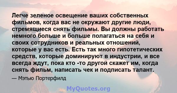 Легче зеленое освещение ваших собственных фильмов, когда вас не окружают другие люди, стремящиеся снять фильмы. Вы должны работать немного больше и больше полагаться на себя и своих сотрудников и реальных отношений,