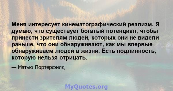 Меня интересует кинематографический реализм. Я думаю, что существует богатый потенциал, чтобы принести зрителям людей, которых они не видели раньше, что они обнаруживают, как мы впервые обнаруживаем людей в жизни. Есть