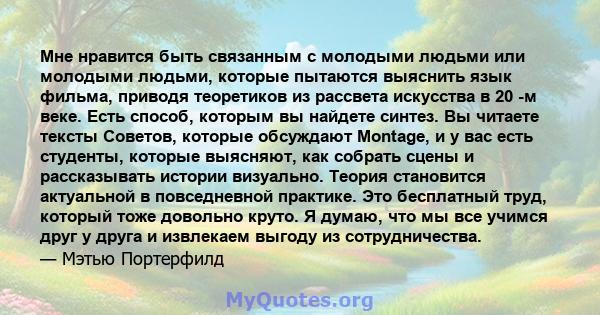 Мне нравится быть связанным с молодыми людьми или молодыми людьми, которые пытаются выяснить язык фильма, приводя теоретиков из рассвета искусства в 20 -м веке. Есть способ, которым вы найдете синтез. Вы читаете тексты