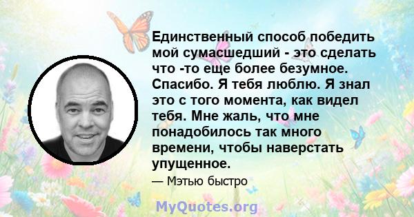 Единственный способ победить мой сумасшедший - это сделать что -то еще более безумное. Спасибо. Я тебя люблю. Я знал это с того момента, как видел тебя. Мне жаль, что мне понадобилось так много времени, чтобы наверстать 