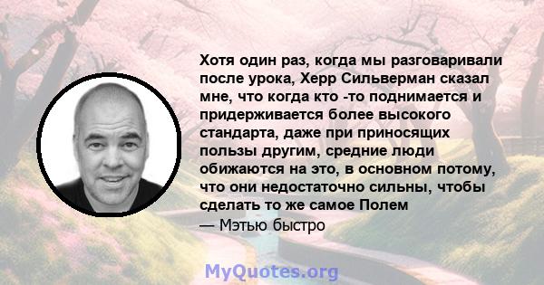 Хотя один раз, когда мы разговаривали после урока, Херр Сильверман сказал мне, что когда кто -то поднимается и придерживается более высокого стандарта, даже при приносящих пользы другим, средние люди обижаются на это, в 