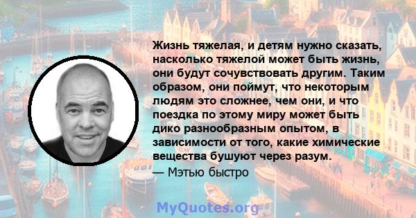 Жизнь тяжелая, и детям нужно сказать, насколько тяжелой может быть жизнь, они будут сочувствовать другим. Таким образом, они поймут, что некоторым людям это сложнее, чем они, и что поездка по этому миру может быть дико