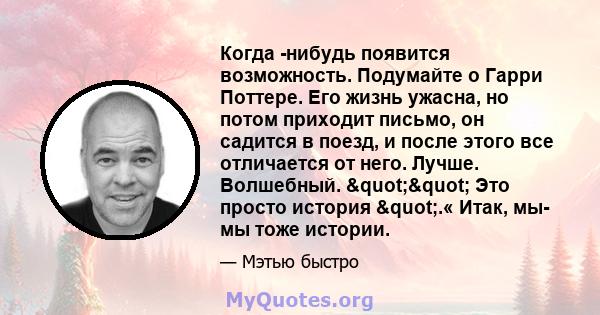 Когда -нибудь появится возможность. Подумайте о Гарри Поттере. Его жизнь ужасна, но потом приходит письмо, он садится в поезд, и после этого все отличается от него. Лучше. Волшебный. "" Это просто история