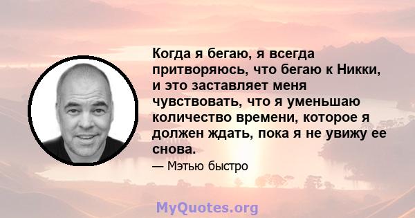 Когда я бегаю, я всегда притворяюсь, что бегаю к Никки, и это заставляет меня чувствовать, что я уменьшаю количество времени, которое я должен ждать, пока я не увижу ее снова.