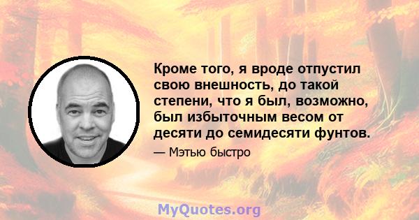 Кроме того, я вроде отпустил свою внешность, до такой степени, что я был, возможно, был избыточным весом от десяти до семидесяти фунтов.