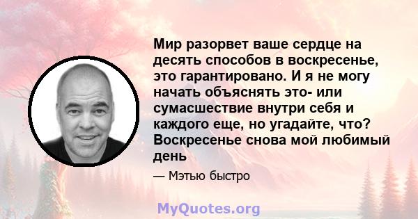 Мир разорвет ваше сердце на десять способов в воскресенье, это гарантировано. И я не могу начать объяснять это- или сумасшествие внутри себя и каждого еще, но угадайте, что? Воскресенье снова мой любимый день