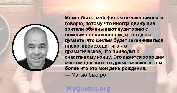 Может быть, мой фильм не закончился, я говорю, потому что иногда движущие зрители обманывают аудиторию с ложным плохим концом, и, когда вы думаете, что фильм будет заканчиваться плохо, происходит что -то драматическое,