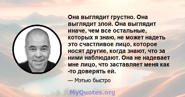 Она выглядит грустно. Она выглядит злой. Она выглядит иначе, чем все остальные, которых я знаю, не может надеть это счастливое лицо, которое носят другие, когда знают, что за ними наблюдают. Она не надевает мне лицо,