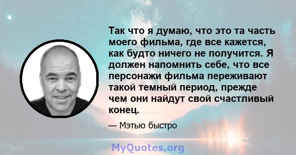 Так что я думаю, что это та часть моего фильма, где все кажется, как будто ничего не получится. Я должен напомнить себе, что все персонажи фильма переживают такой темный период, прежде чем они найдут свой счастливый