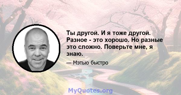 Ты другой. И я тоже другой. Разное - это хорошо. Но разные это сложно. Поверьте мне, я знаю.