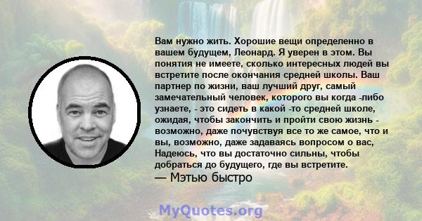 Вам нужно жить. Хорошие вещи определенно в вашем будущем, Леонард. Я уверен в этом. Вы понятия не имеете, сколько интересных людей вы встретите после окончания средней школы. Ваш партнер по жизни, ваш лучший друг, самый 