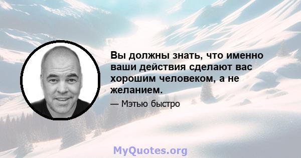 Вы должны знать, что именно ваши действия сделают вас хорошим человеком, а не желанием.