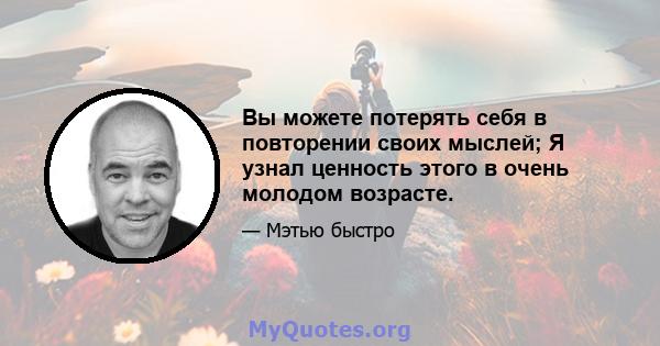 Вы можете потерять себя в повторении своих мыслей; Я узнал ценность этого в очень молодом возрасте.