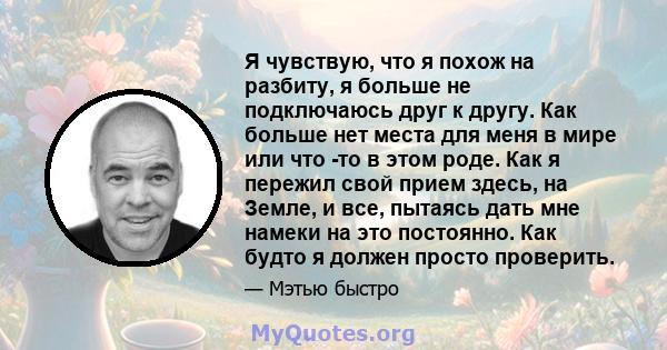 Я чувствую, что я похож на разбиту, я больше не подключаюсь друг к другу. Как больше нет места для меня в мире или что -то в этом роде. Как я пережил свой прием здесь, на Земле, и все, пытаясь дать мне намеки на это