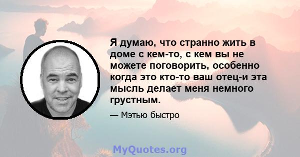 Я думаю, что странно жить в доме с кем-то, с кем вы не можете поговорить, особенно когда это кто-то ваш отец-и эта мысль делает меня немного грустным.