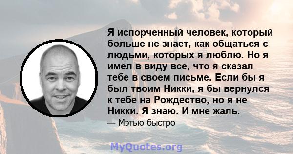 Я испорченный человек, который больше не знает, как общаться с людьми, которых я люблю. Но я имел в виду все, что я сказал тебе в своем письме. Если бы я был твоим Никки, я бы вернулся к тебе на Рождество, но я не