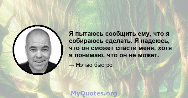 Я пытаюсь сообщить ему, что я собираюсь сделать. Я надеюсь, что он сможет спасти меня, хотя я понимаю, что он не может.