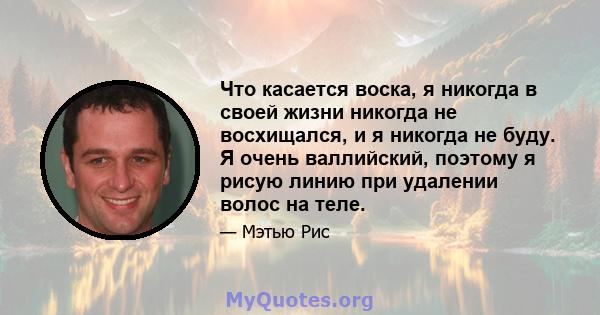 Что касается воска, я никогда в своей жизни никогда не восхищался, и я никогда не буду. Я очень валлийский, поэтому я рисую линию при удалении волос на теле.