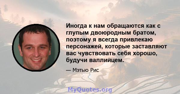 Иногда к нам обращаются как с глупым двоюродным братом, поэтому я всегда привлекаю персонажей, которые заставляют вас чувствовать себя хорошо, будучи валлийцем.