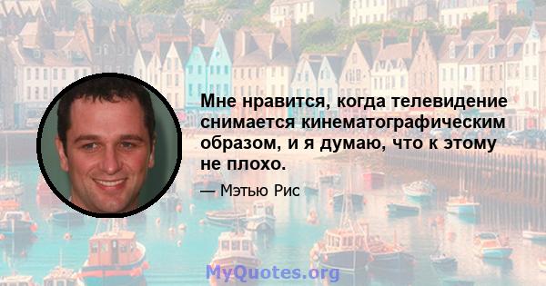 Мне нравится, когда телевидение снимается кинематографическим образом, и я думаю, что к этому не плохо.