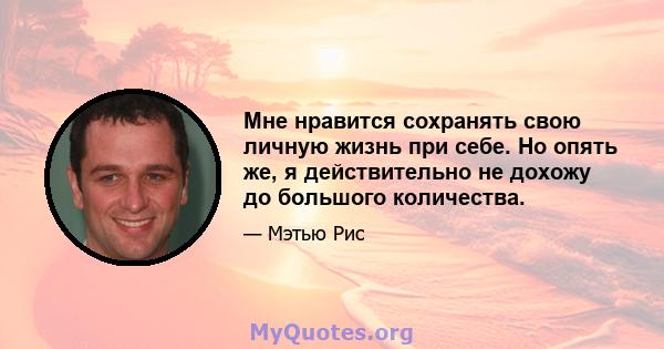 Мне нравится сохранять свою личную жизнь при себе. Но опять же, я действительно не дохожу до большого количества.