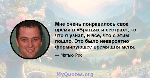 Мне очень понравилось свое время в «Братьях и сестрах», то, что я узнал, и все, что с этим пошло. Это было невероятно формирующее время для меня.