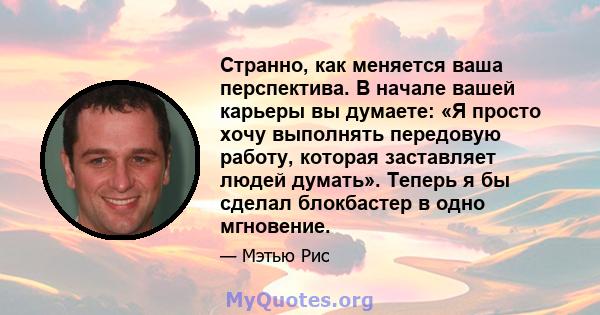 Странно, как меняется ваша перспектива. В начале вашей карьеры вы думаете: «Я просто хочу выполнять передовую работу, которая заставляет людей думать». Теперь я бы сделал блокбастер в одно мгновение.