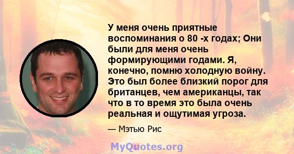 У меня очень приятные воспоминания о 80 -х годах; Они были для меня очень формирующими годами. Я, конечно, помню холодную войну. Это был более близкий порог для британцев, чем американцы, так что в то время это была