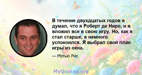 В течение двухдцатых годов я думал, что я Роберт де Ниро, и я вложил все в свою игру. Но, как я стал старше, я немного успокоился. Я выбрал свой план игры из окна.