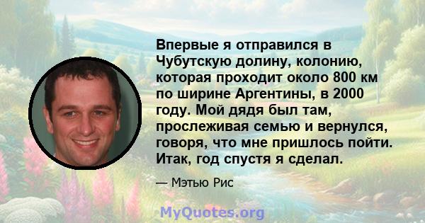 Впервые я отправился в Чубутскую долину, колонию, которая проходит около 800 км по ширине Аргентины, в 2000 году. Мой дядя был там, прослеживая семью и вернулся, говоря, что мне пришлось пойти. Итак, год спустя я сделал.