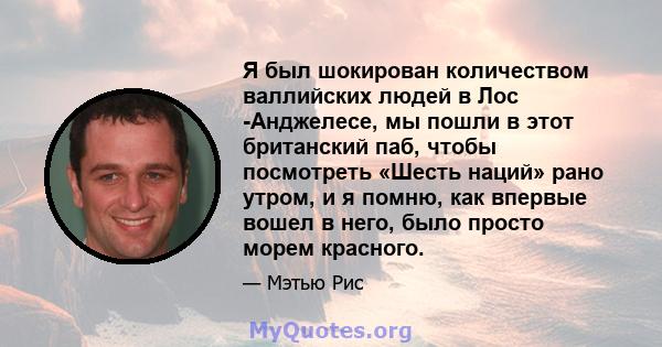 Я был шокирован количеством валлийских людей в Лос -Анджелесе, мы пошли в этот британский паб, чтобы посмотреть «Шесть наций» рано утром, и я помню, как впервые вошел в него, было просто морем красного.