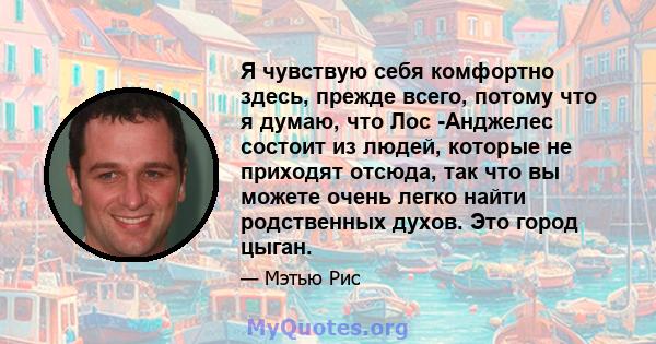 Я чувствую себя комфортно здесь, прежде всего, потому что я думаю, что Лос -Анджелес состоит из людей, которые не приходят отсюда, так что вы можете очень легко найти родственных духов. Это город цыган.