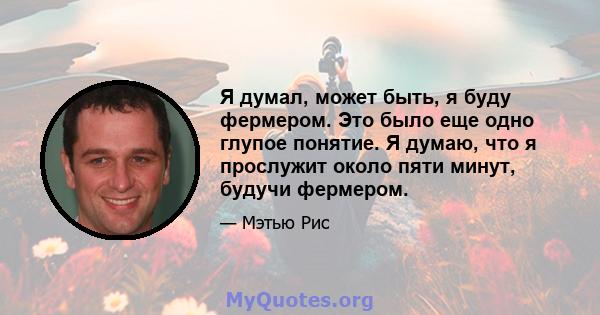 Я думал, может быть, я буду фермером. Это было еще одно глупое понятие. Я думаю, что я прослужит около пяти минут, будучи фермером.