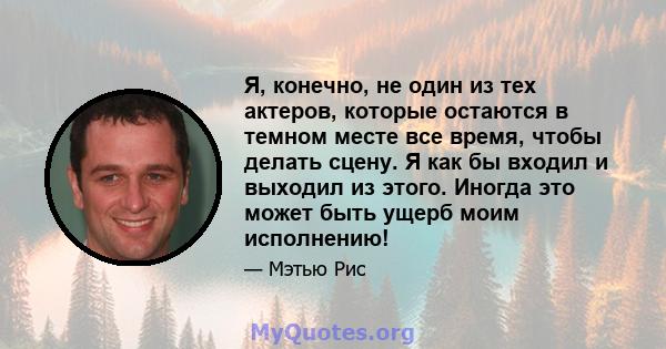 Я, конечно, не один из тех актеров, которые остаются в темном месте все время, чтобы делать сцену. Я как бы входил и выходил из этого. Иногда это может быть ущерб моим исполнению!