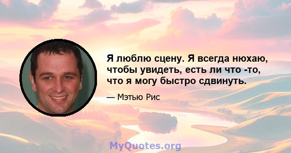 Я люблю сцену. Я всегда нюхаю, чтобы увидеть, есть ли что -то, что я могу быстро сдвинуть.