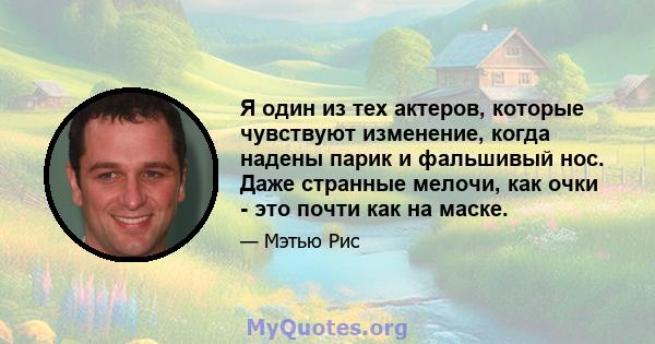 Я один из тех актеров, которые чувствуют изменение, когда надены парик и фальшивый нос. Даже странные мелочи, как очки - это почти как на маске.