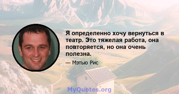 Я определенно хочу вернуться в театр. Это тяжелая работа, она повторяется, но она очень полезна.