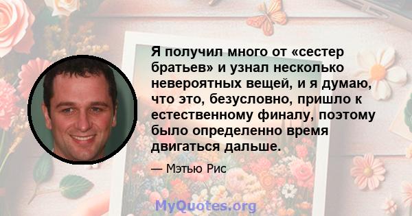 Я получил много от «сестер братьев» и узнал несколько невероятных вещей, и я думаю, что это, безусловно, пришло к естественному финалу, поэтому было определенно время двигаться дальше.