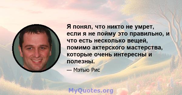 Я понял, что никто не умрет, если я не пойму это правильно, и что есть несколько вещей, помимо актерского мастерства, которые очень интересны и полезны.