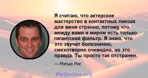 Я считаю, что актерское мастерство в контактных линзах для меня странно, потому что между вами и миром есть только гигантский фильтр. Я знаю, что это звучит болезненно, смехотворно очевидно, но это правда. Ты просто так 