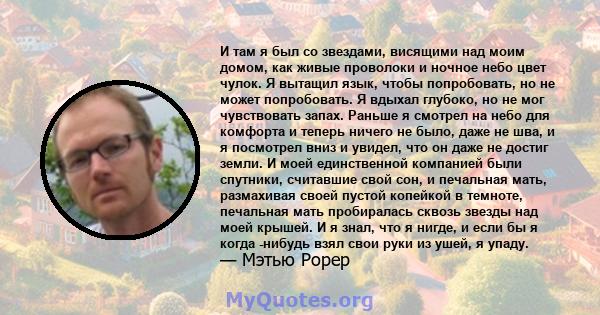 И там я был со звездами, висящими над моим домом, как живые проволоки и ночное небо цвет чулок. Я вытащил язык, чтобы попробовать, но не может попробовать. Я вдыхал глубоко, но не мог чувствовать запах. Раньше я смотрел 