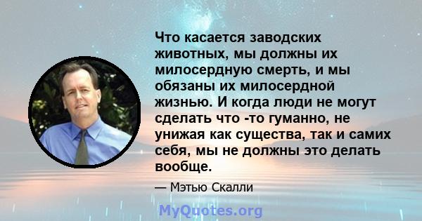 Что касается заводских животных, мы должны их милосердную смерть, и мы обязаны их милосердной жизнью. И когда люди не могут сделать что -то гуманно, не унижая как существа, так и самих себя, мы не должны это делать