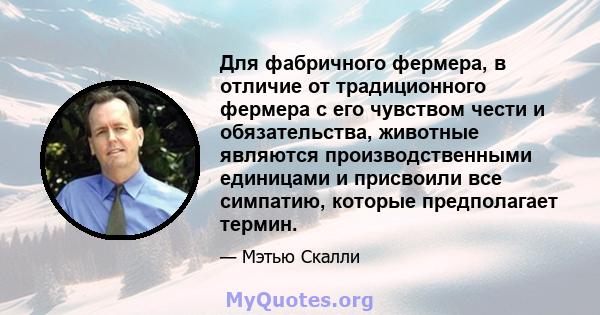 Для фабричного фермера, в отличие от традиционного фермера с его чувством чести и обязательства, животные являются производственными единицами и присвоили все симпатию, которые предполагает термин.