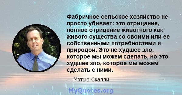 Фабричное сельское хозяйство не просто убивает: это отрицание, полное отрицание животного как живого существа со своими или ее собственными потребностями и природой. Это не худшее зло, которое мы можем сделать, но это